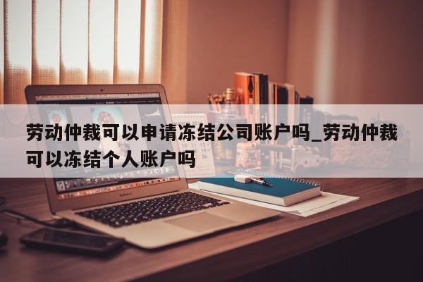 劳动仲裁可以申请冻结公司账户吗_劳动仲裁可以冻结个人账户吗