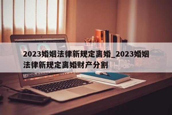 2023婚姻法律新规定离婚_2023婚姻法律新规定离婚财产分割