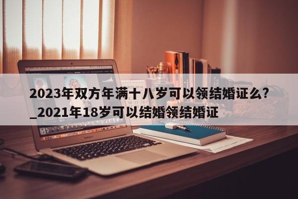 2023年双方年满十八岁可以领结婚证么?_2021年18岁可以结婚领结婚证