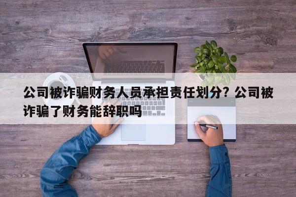 公司被诈骗财务人员承担责任划分? 公司被诈骗了财务能辞职吗