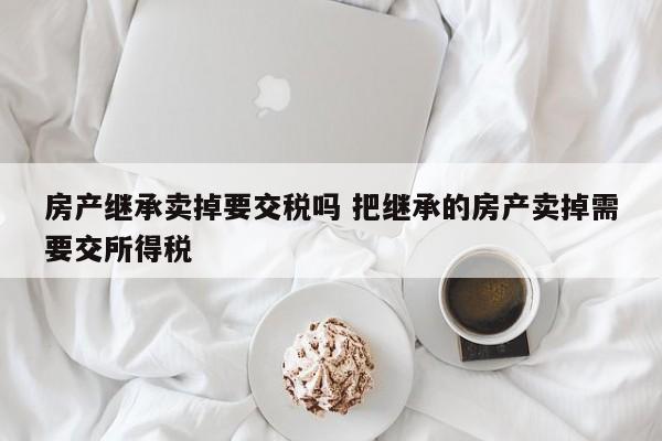 房产继承卖掉要交税吗 把继承的房产卖掉需要交所得税