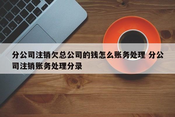 分公司注销欠总公司的钱怎么账务处理 分公司注销账务处理分录