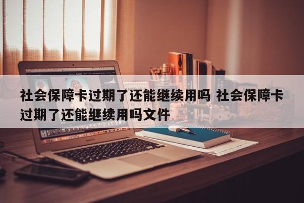 社会保障卡过期了还能继续用吗 社会保障卡过期了还能继续用吗文件