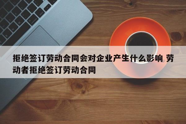 拒绝签订劳动合同会对企业产生什么影响 劳动者拒绝签订劳动合同