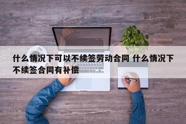 什么情况下可以不续签劳动合同 什么情况下不续签合同有补偿