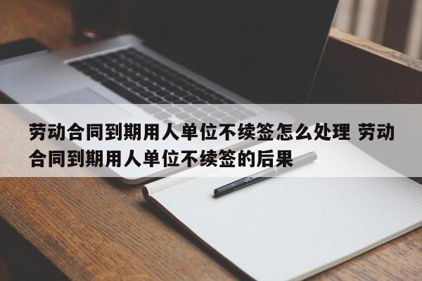 劳动合同到期用人单位不续签怎么处理 劳动合同到期用人单位不续签的后果