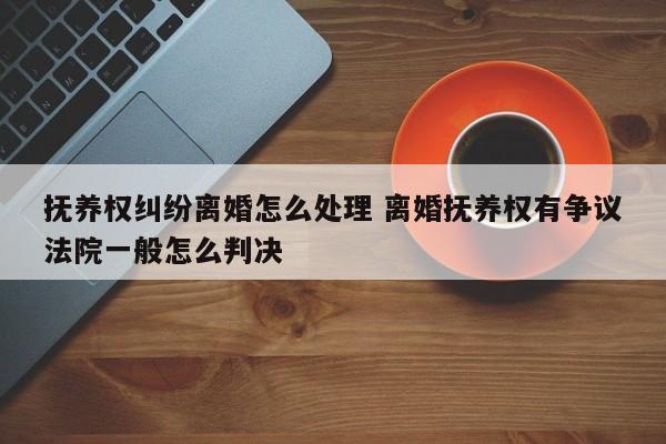 抚养权纠纷离婚怎么处理 离婚抚养权有争议法院一般怎么判决