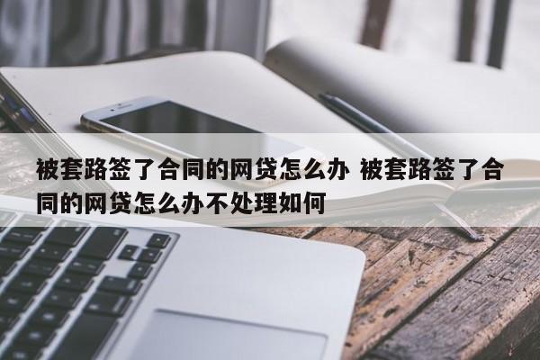 被套路签了合同的网贷怎么办 被套路签了合同的网贷怎么办不处理如何