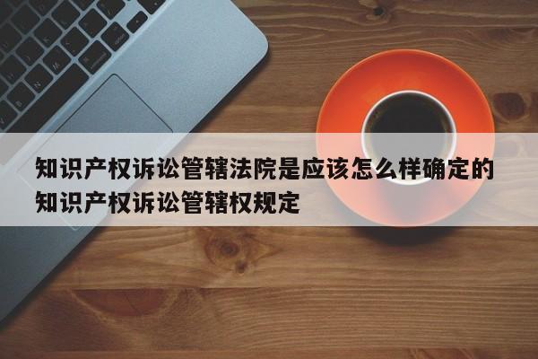 知识产权诉讼管辖法院是应该怎么样确定的 知识产权诉讼管辖权规定