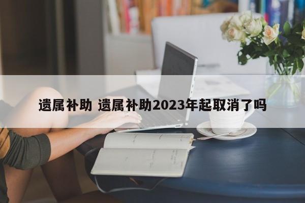 遗属补助 遗属补助2023年起取消了吗