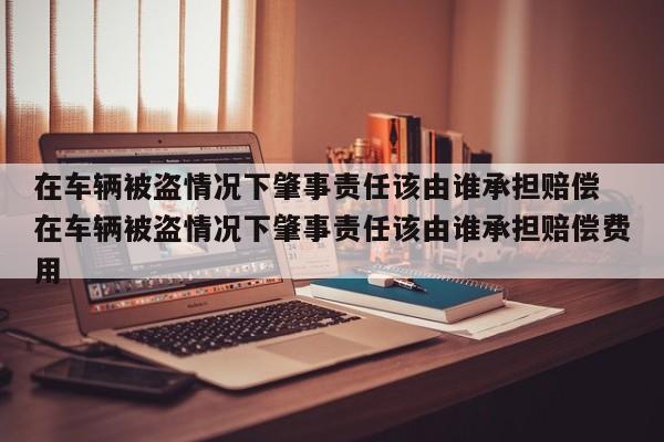 在车辆被盗情况下肇事责任该由谁承担赔偿 在车辆被盗情况下肇事责任该由谁承担赔偿费用