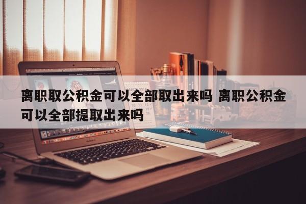 离职取公积金可以全部取出来吗 离职公积金可以全部提取出来吗