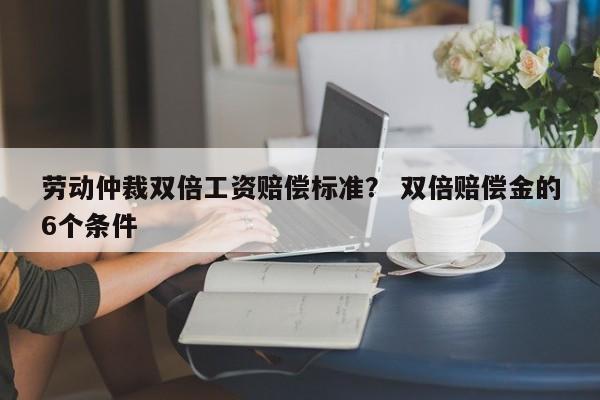 劳动仲裁双倍工资赔偿标准？ 双倍赔偿金的6个条件