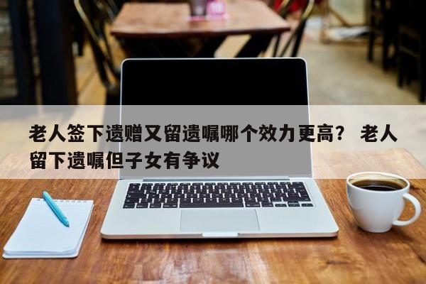 老人签下遗赠又留遗嘱哪个效力更高？ 老人留下遗嘱但子女有争议