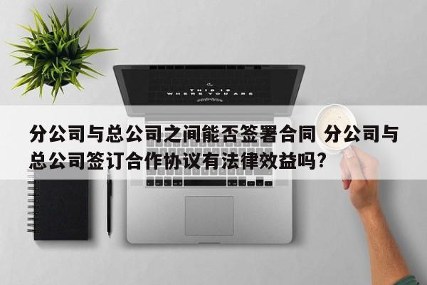 分公司与总公司之间能否签署合同 分公司与总公司签订合作协议有法律效益吗?