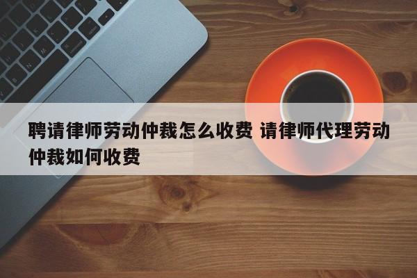 聘请律师劳动仲裁怎么收费 请律师代理劳动仲裁如何收费