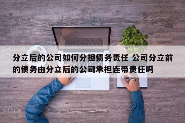 分立后的公司如何分担债务责任 公司分立前的债务由分立后的公司承担连带责任吗