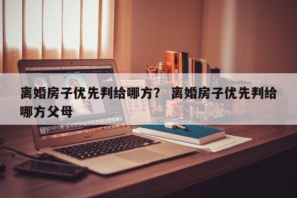 离婚房子优先判给哪方？ 离婚房子优先判给哪方父母