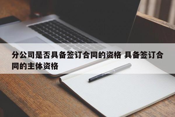 分公司是否具备签订合同的资格 具备签订合同的主体资格