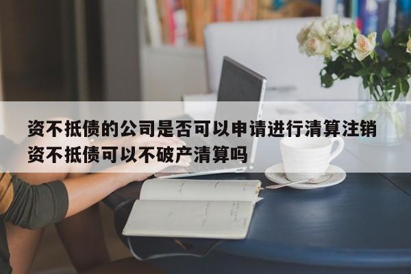 资不抵债的公司是否可以申请进行清算注销 资不抵债可以不破产清算吗