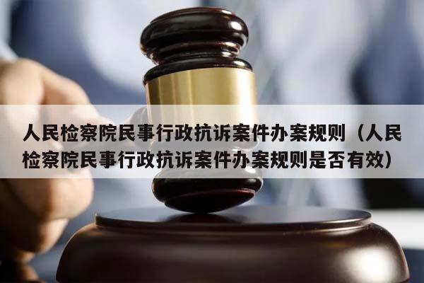 人民检察院民事行政抗诉案件办案规则（人民检察院民事行政抗诉案件办案规则是否有效）