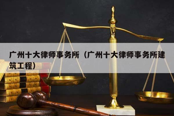 广州十大律师事务所（广州十大律师事务所建筑工程）