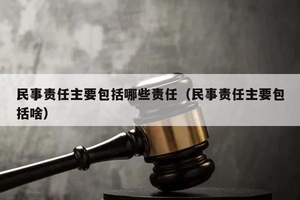 民事责任主要包括哪些责任（民事责任主要包括啥）