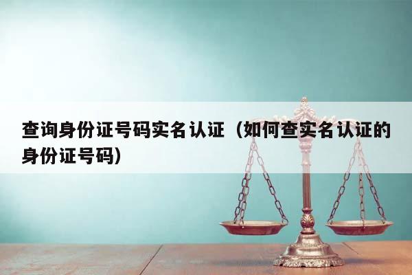 查询身份证号码实名认证（如何查实名认证的身份证号码）