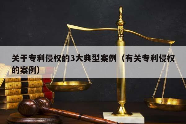 关于专利侵权的3大典型案例（有关专利侵权的案例）