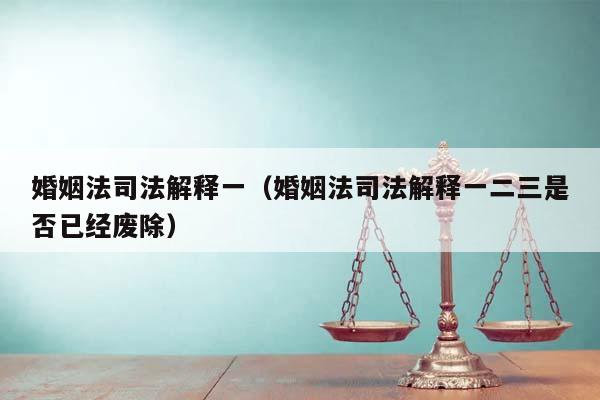 婚姻法司法解释一（婚姻法司法解释一二三是否已经废除）