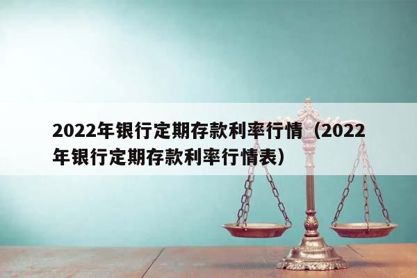 2022年银行定期存款利率行情（2022年银行定期存款利率行情表）