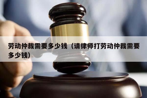 劳动仲裁需要多少钱（请律师打劳动仲裁需要多少钱）