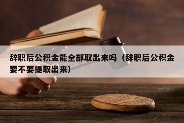 辞职后公积金能全部取出来吗（辞职后公积金要不要提取出来）