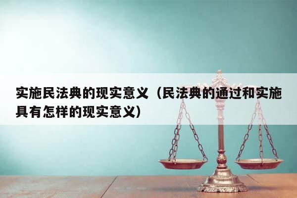 实施民法典的现实意义（民法典的通过和实施具有怎样的现实意义）