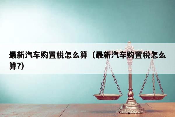 最新汽车购置税怎么算（最新汽车购置税怎么算?）