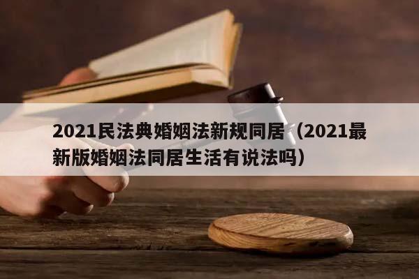 2021民法典婚姻法新规同居（2021最新版婚姻法同居生活有说法吗）