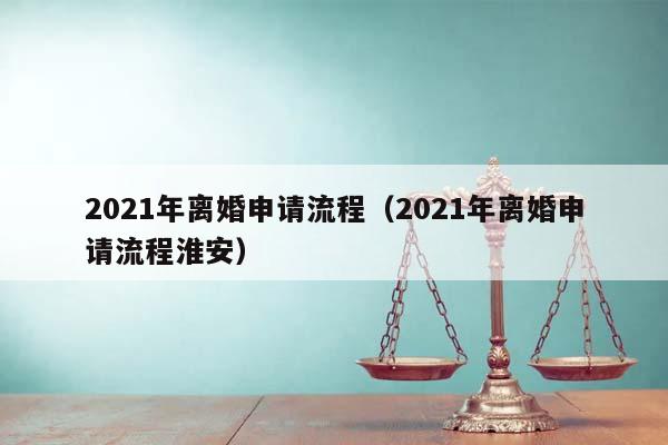 2021年离婚申请流程（2021年离婚申请流程淮安）