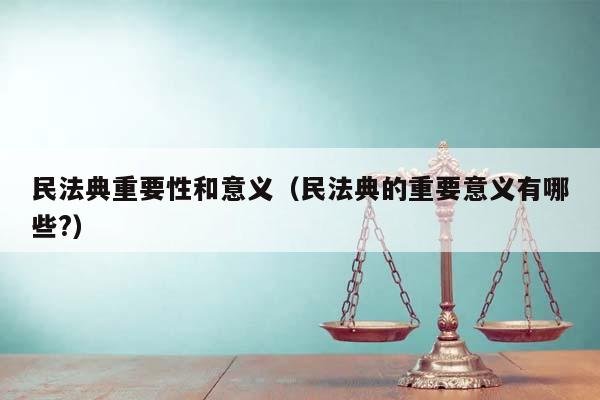 民法典重要性和意义（民法典的重要意义有哪些?）