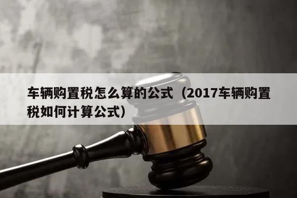 车辆购置税怎么算的公式（2017车辆购置税如何计算公式）