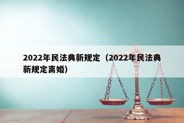 2022年民法典新规定（2022年民法典新规定离婚）