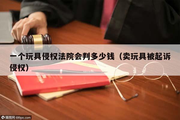 一个玩具侵权法院会判多少钱（卖玩具被起诉侵权）