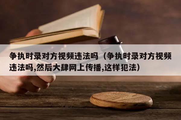 争执时录对方视频违法吗（争执时录对方视频违法吗,然后大肆网上传播,这样犯法）