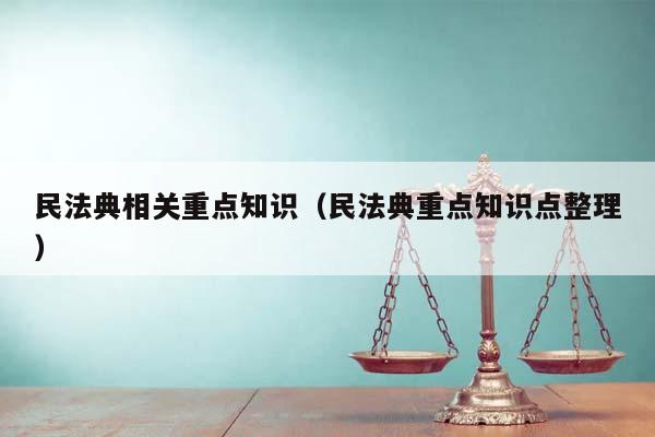 民法典相关重点知识（民法典重点知识点整理）