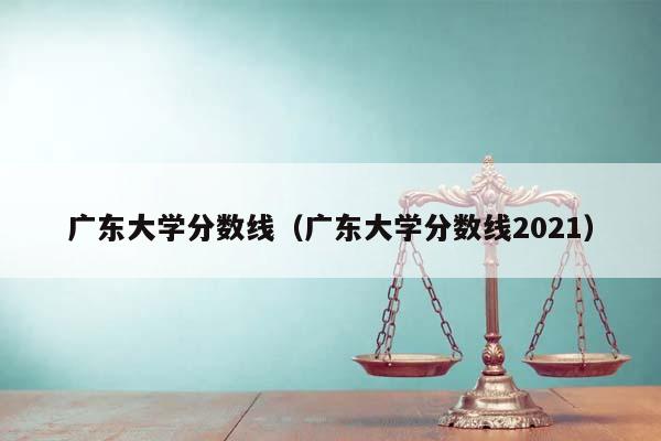 广东大学分数线（广东大学分数线2021）