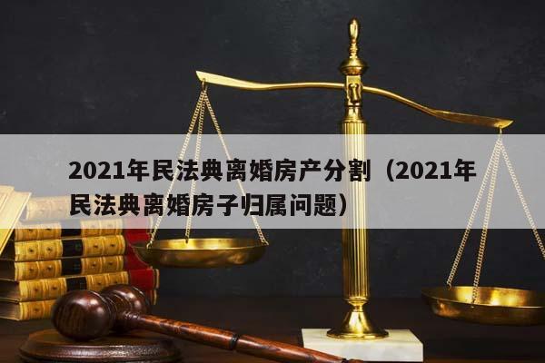 2021年民法典离婚房产分割（2021年民法典离婚房子归属问题）