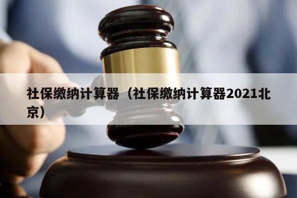 社保缴纳计算器（社保缴纳计算器2021北京）