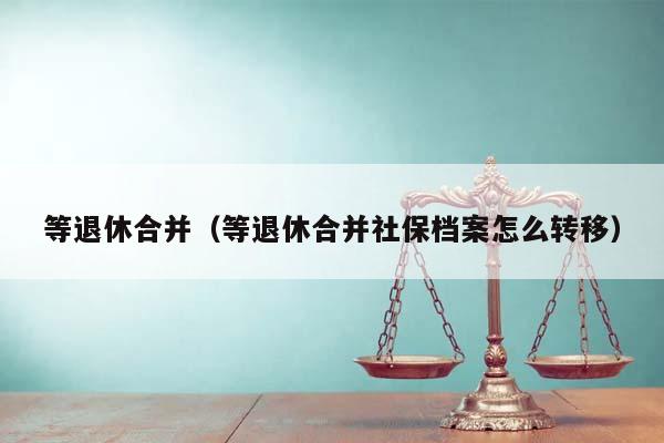 等退休合并（等退休合并社保档案怎么转移）