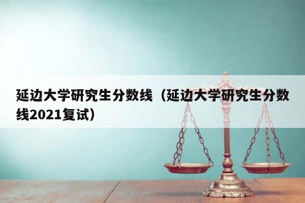 延边大学研究生分数线（延边大学研究生分数线2021复试）