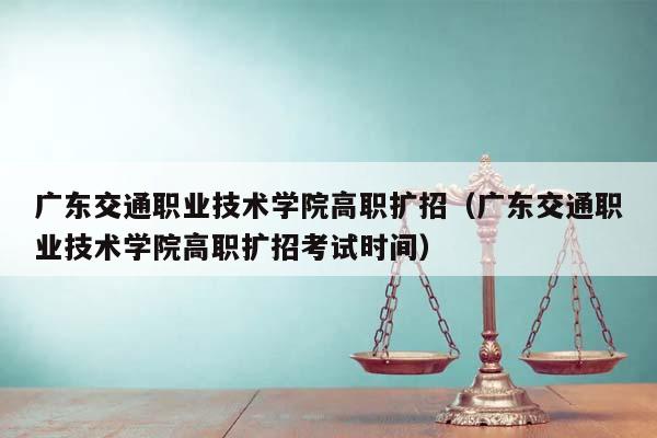 广东交通职业技术学院高职扩招（广东交通职业技术学院高职扩招考试时间）