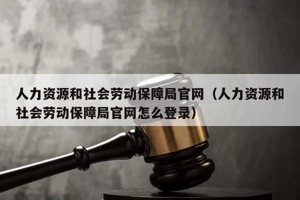 人力资源和社会劳动保障局官网（人力资源和社会劳动保障局官网怎么登录）